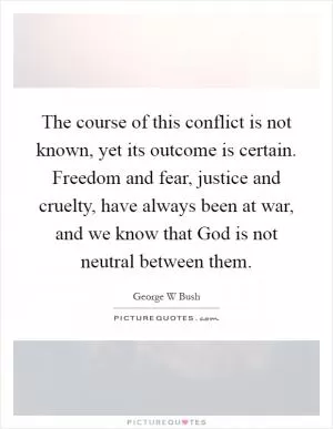 The course of this conflict is not known, yet its outcome is certain. Freedom and fear, justice and cruelty, have always been at war, and we know that God is not neutral between them Picture Quote #1