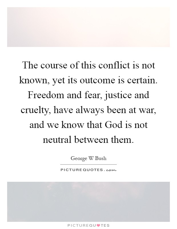The course of this conflict is not known, yet its outcome is certain. Freedom and fear, justice and cruelty, have always been at war, and we know that God is not neutral between them Picture Quote #1