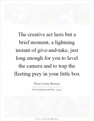 The creative act lasts but a brief moment, a lightning instant of give-and-take, just long enough for you to level the camera and to trap the fleeting prey in your little box Picture Quote #1