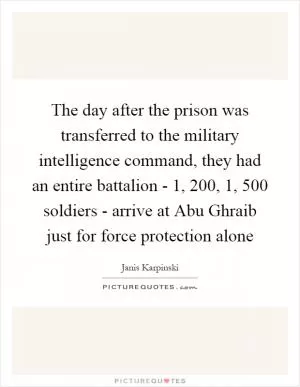 The day after the prison was transferred to the military intelligence command, they had an entire battalion - 1, 200, 1, 500 soldiers - arrive at Abu Ghraib just for force protection alone Picture Quote #1