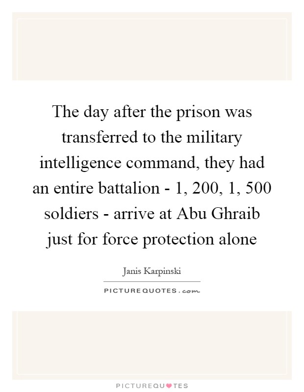 The day after the prison was transferred to the military intelligence command, they had an entire battalion - 1, 200, 1, 500 soldiers - arrive at Abu Ghraib just for force protection alone Picture Quote #1