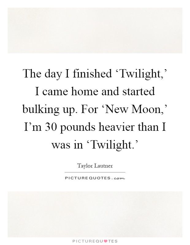 The day I finished ‘Twilight,' I came home and started bulking up. For ‘New Moon,' I'm 30 pounds heavier than I was in ‘Twilight.' Picture Quote #1