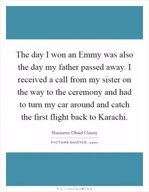 The day I won an Emmy was also the day my father passed away. I received a call from my sister on the way to the ceremony and had to turn my car around and catch the first flight back to Karachi Picture Quote #1