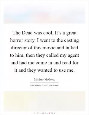 The Dead was cool, It’s a great horror story. I went to the casting director of this movie and talked to him, then they called my agent and had me come in and read for it and they wanted to use me Picture Quote #1
