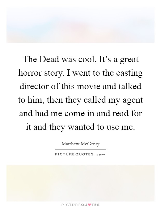 The Dead was cool, It's a great horror story. I went to the casting director of this movie and talked to him, then they called my agent and had me come in and read for it and they wanted to use me Picture Quote #1
