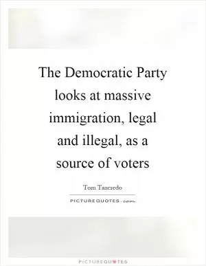 The Democratic Party looks at massive immigration, legal and illegal, as a source of voters Picture Quote #1