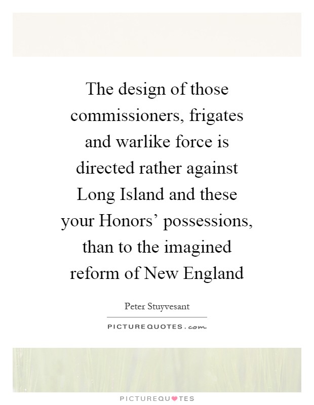 The design of those commissioners, frigates and warlike force is directed rather against Long Island and these your Honors' possessions, than to the imagined reform of New England Picture Quote #1