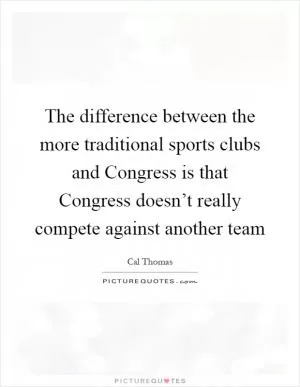 The difference between the more traditional sports clubs and Congress is that Congress doesn’t really compete against another team Picture Quote #1