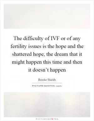 The difficulty of IVF or of any fertility issues is the hope and the shattered hope, the dream that it might happen this time and then it doesn’t happen Picture Quote #1