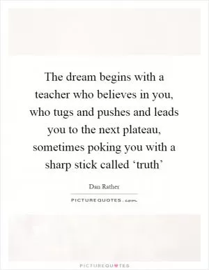 The dream begins with a teacher who believes in you, who tugs and pushes and leads you to the next plateau, sometimes poking you with a sharp stick called ‘truth’ Picture Quote #1