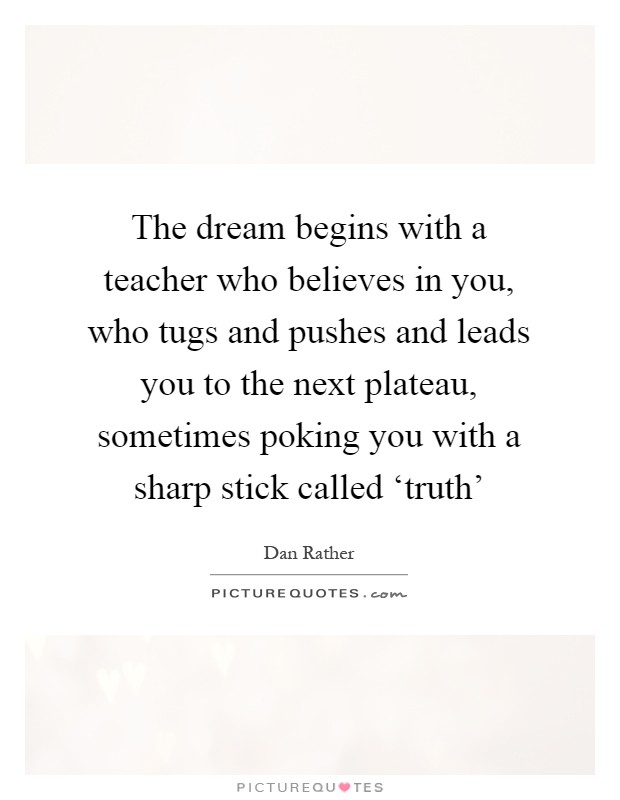 The dream begins with a teacher who believes in you, who tugs and pushes and leads you to the next plateau, sometimes poking you with a sharp stick called ‘truth' Picture Quote #1