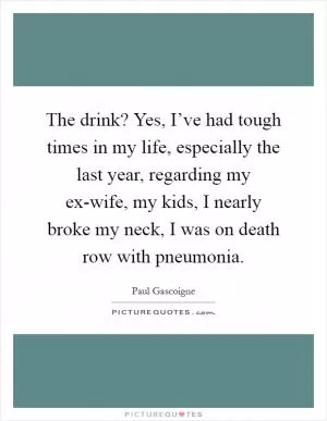 The drink? Yes, I’ve had tough times in my life, especially the last year, regarding my ex-wife, my kids, I nearly broke my neck, I was on death row with pneumonia Picture Quote #1