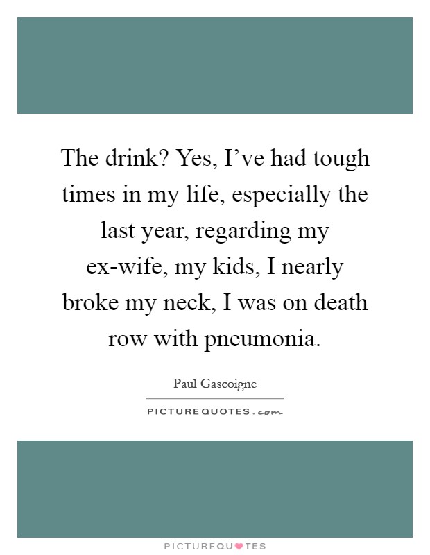 The drink? Yes, I've had tough times in my life, especially the last year, regarding my ex-wife, my kids, I nearly broke my neck, I was on death row with pneumonia Picture Quote #1