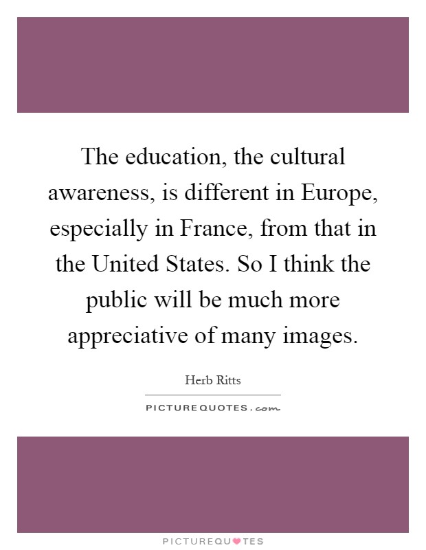 The education, the cultural awareness, is different in Europe, especially in France, from that in the United States. So I think the public will be much more appreciative of many images Picture Quote #1