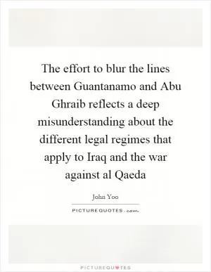 The effort to blur the lines between Guantanamo and Abu Ghraib reflects a deep misunderstanding about the different legal regimes that apply to Iraq and the war against al Qaeda Picture Quote #1