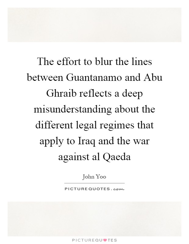 The effort to blur the lines between Guantanamo and Abu Ghraib reflects a deep misunderstanding about the different legal regimes that apply to Iraq and the war against al Qaeda Picture Quote #1