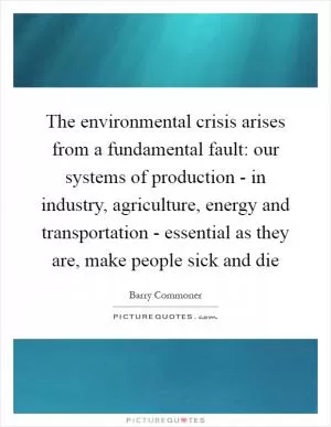 The environmental crisis arises from a fundamental fault: our systems of production - in industry, agriculture, energy and transportation - essential as they are, make people sick and die Picture Quote #1