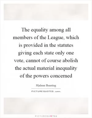 The equality among all members of the League, which is provided in the statutes giving each state only one vote, cannot of course abolish the actual material inequality of the powers concerned Picture Quote #1