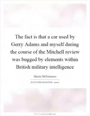 The fact is that a car used by Gerry Adams and myself during the course of the Mitchell review was bugged by elements within British military intelligence Picture Quote #1
