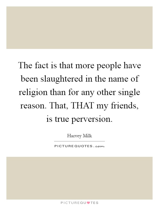 The fact is that more people have been slaughtered in the name of religion than for any other single reason. That, THAT my friends, is true perversion Picture Quote #1