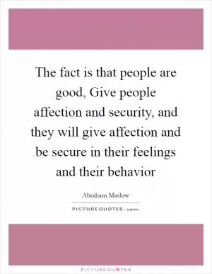 The fact is that people are good, Give people affection and security, and they will give affection and be secure in their feelings and their behavior Picture Quote #1