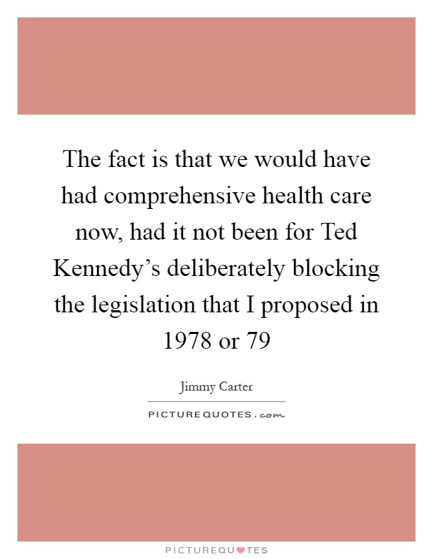 The fact is that we would have had comprehensive health care now, had it not been for Ted Kennedy's deliberately blocking the legislation that I proposed in 1978 or  79 Picture Quote #1