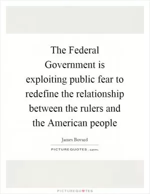 The Federal Government is exploiting public fear to redefine the relationship between the rulers and the American people Picture Quote #1