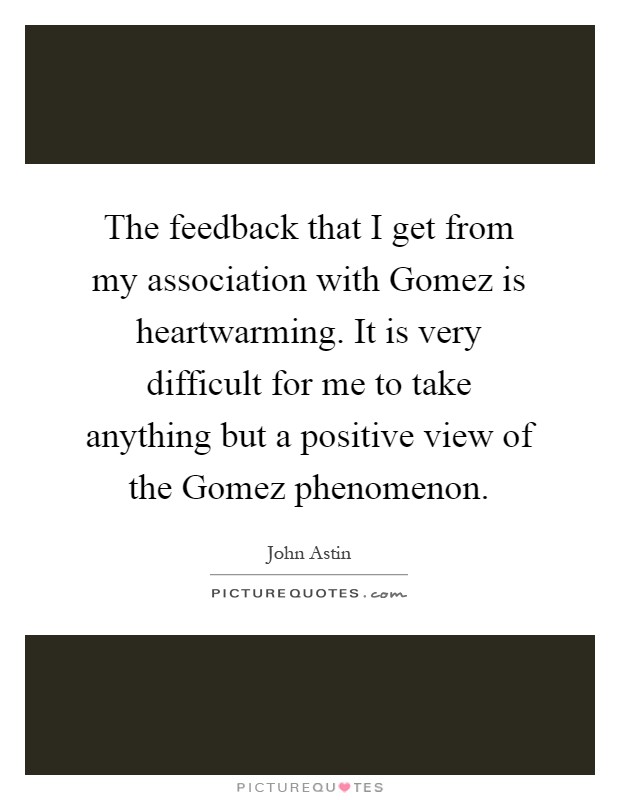 The feedback that I get from my association with Gomez is heartwarming. It is very difficult for me to take anything but a positive view of the Gomez phenomenon Picture Quote #1