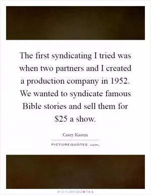 The first syndicating I tried was when two partners and I created a production company in 1952. We wanted to syndicate famous Bible stories and sell them for $25 a show Picture Quote #1