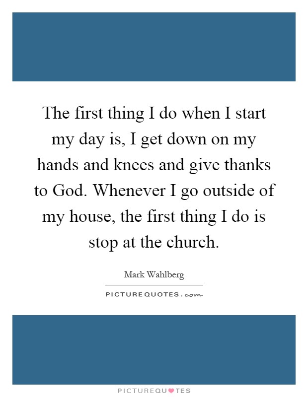 The first thing I do when I start my day is, I get down on my hands and knees and give thanks to God. Whenever I go outside of my house, the first thing I do is stop at the church Picture Quote #1