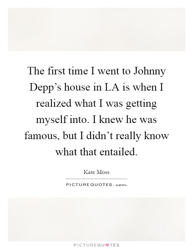 The first time I went to Johnny Depp's house in LA is when I realized what I was getting myself into. I knew he was famous, but I didn't really know what that entailed Picture Quote #1