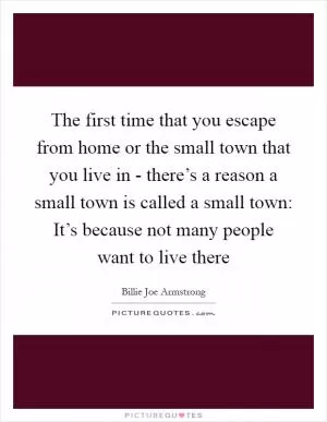 The first time that you escape from home or the small town that you live in - there’s a reason a small town is called a small town: It’s because not many people want to live there Picture Quote #1