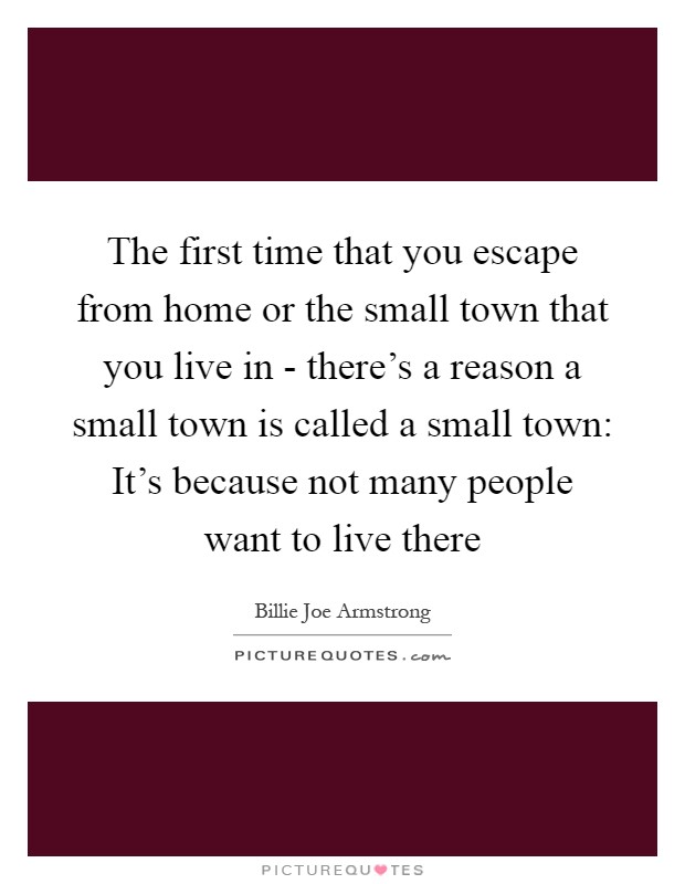The first time that you escape from home or the small town that you live in - there's a reason a small town is called a small town: It's because not many people want to live there Picture Quote #1