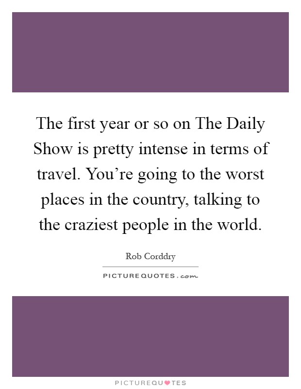 The first year or so on The Daily Show is pretty intense in terms of travel. You're going to the worst places in the country, talking to the craziest people in the world Picture Quote #1