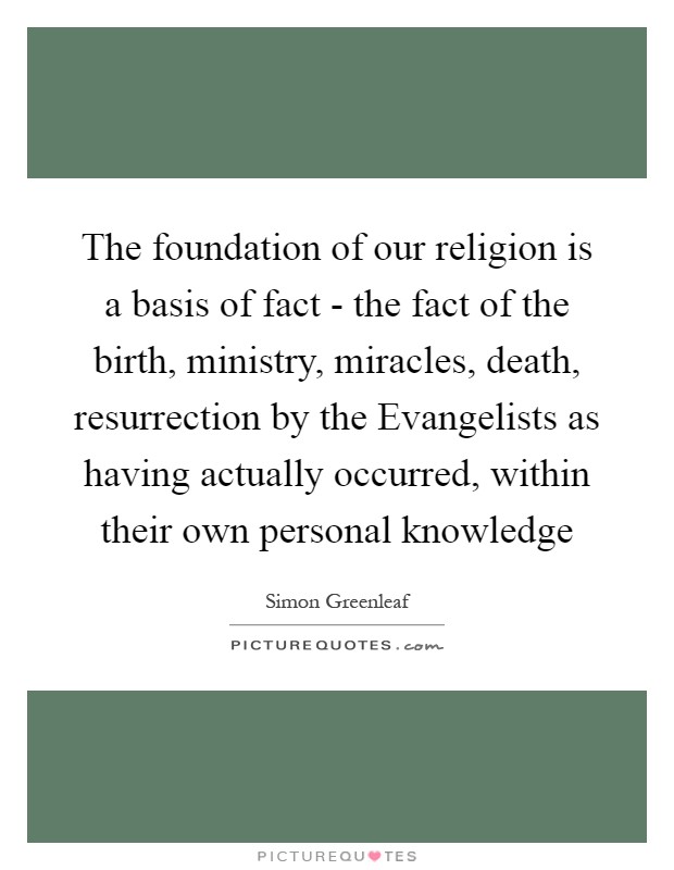 The foundation of our religion is a basis of fact - the fact of the birth, ministry, miracles, death, resurrection by the Evangelists as having actually occurred, within their own personal knowledge Picture Quote #1