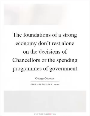 The foundations of a strong economy don’t rest alone on the decisions of Chancellors or the spending programmes of government Picture Quote #1