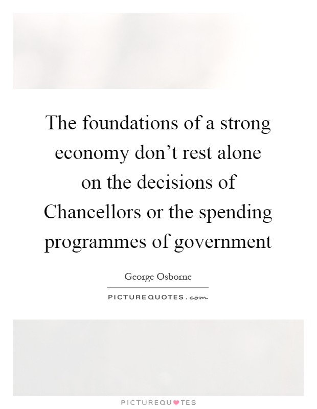 The foundations of a strong economy don't rest alone on the decisions of Chancellors or the spending programmes of government Picture Quote #1