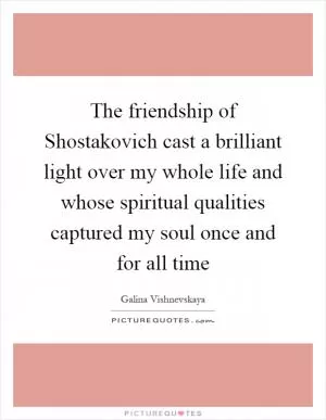 The friendship of Shostakovich cast a brilliant light over my whole life and whose spiritual qualities captured my soul once and for all time Picture Quote #1