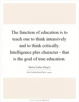 The function of education is to teach one to think intensively and to think critically. Intelligence plus character - that is the goal of true education Picture Quote #1