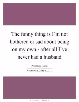 The funny thing is I’m not bothered or sad about being on my own - after all I’ve never had a husband Picture Quote #1