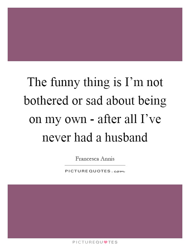 The funny thing is I'm not bothered or sad about being on my own - after all I've never had a husband Picture Quote #1