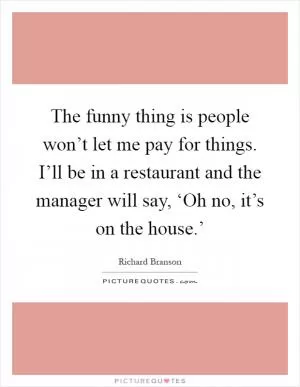 The funny thing is people won’t let me pay for things. I’ll be in a restaurant and the manager will say, ‘Oh no, it’s on the house.’ Picture Quote #1
