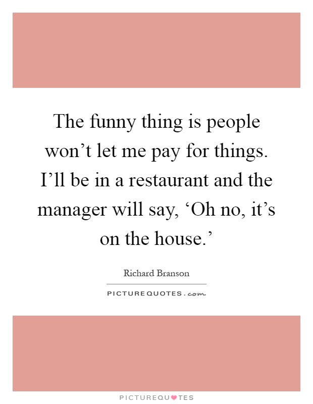 The funny thing is people won't let me pay for things. I'll be in a restaurant and the manager will say, ‘Oh no, it's on the house.' Picture Quote #1
