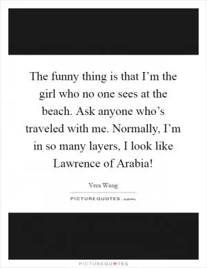 The funny thing is that I’m the girl who no one sees at the beach. Ask anyone who’s traveled with me. Normally, I’m in so many layers, I look like Lawrence of Arabia! Picture Quote #1
