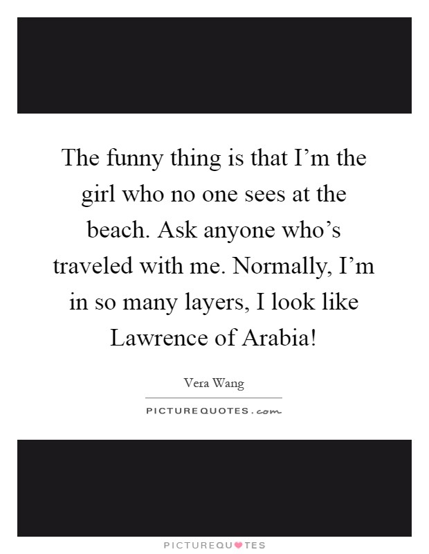 The funny thing is that I'm the girl who no one sees at the beach. Ask anyone who's traveled with me. Normally, I'm in so many layers, I look like Lawrence of Arabia! Picture Quote #1