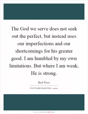 The God we serve does not seek out the perfect, but instead uses our imperfections and our shortcomings for his greater good. I am humbled by my own limitations. But where I am weak, He is strong Picture Quote #1