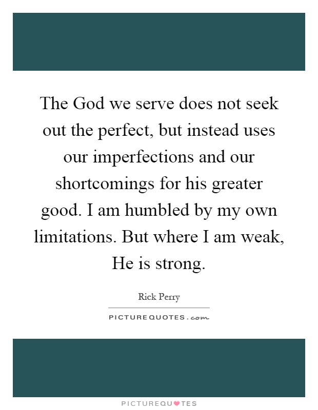 The God we serve does not seek out the perfect, but instead uses our imperfections and our shortcomings for his greater good. I am humbled by my own limitations. But where I am weak, He is strong Picture Quote #1