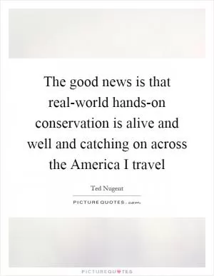 The good news is that real-world hands-on conservation is alive and well and catching on across the America I travel Picture Quote #1