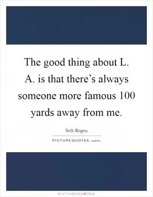 The good thing about L. A. is that there’s always someone more famous 100 yards away from me Picture Quote #1