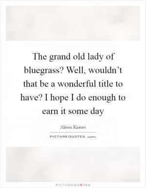 The grand old lady of bluegrass? Well, wouldn’t that be a wonderful title to have? I hope I do enough to earn it some day Picture Quote #1